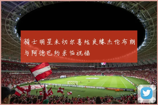 骑士明星米切尔喜结良缘杰伦布朗与阿德巴约亲临祝福