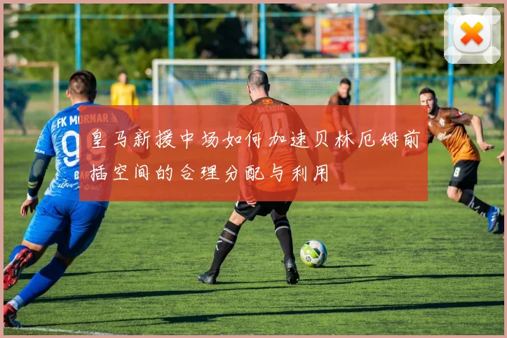 皇马新援中场如何加速贝林厄姆前插空间的合理分配与利用