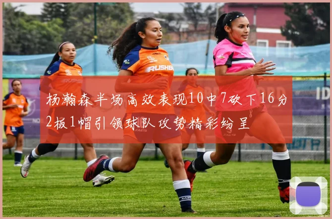 杨瀚森半场高效表现10中7砍下16分2板1帽引领球队攻势精彩纷呈