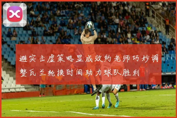 避实击虚策略显成效约老师巧妙调整瓦兰轮换时间助力球队胜利