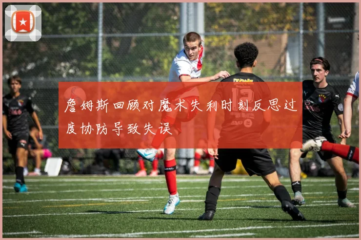 詹姆斯回顾对魔术失利时刻反思过度协防导致失误