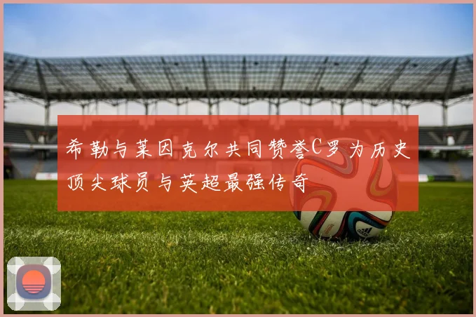 希勒与莱因克尔共同赞誉C罗为历史顶尖球员与英超最强传奇